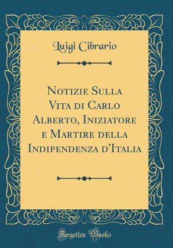 Notizie Sulla Vita di Carlo Alberto, Iniziatore e Martire della Indipendenza d'Italia (Classic Reprint)