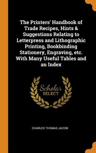 The Printers' Handbook of Trade Recipes, Hints & Suggestions Relating to Letterpress and Lithographic Printing, Bookbinding Stationery, Engraving, etc. With Many Useful Tables and an Index