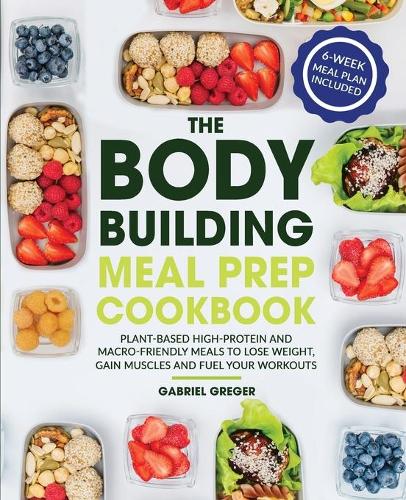 The Bodybuilding Meal Prep Cookbook: Plant-Based High-Protein and Macro-Friendly Meals to Lose Weight, Gain Muscles and Fuel Your Workouts