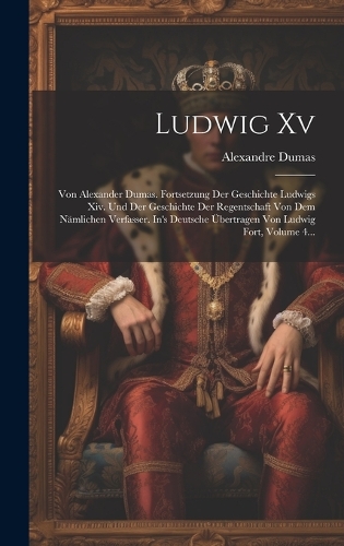 Ludwig Xv: Von Alexander Dumas. Fortsetzung Der Geschichte Ludwigs Xiv. Und Der Geschichte Der Regentschaft Von Dem Nämlichen Verfasser. In's Deutsche Übertrag