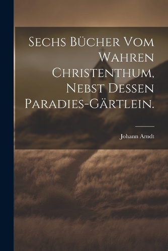Sechs Bücher vom wahren Christenthum, nebst dessen Paradies-Gärtlein.