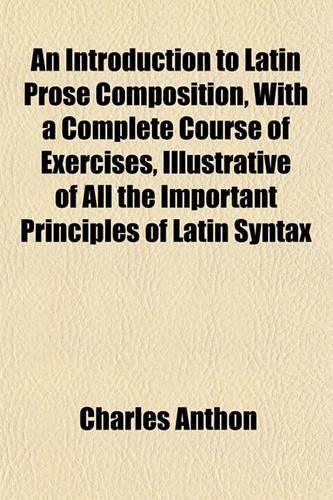An Introduction to Latin Prose Composition, with a Complete Course of Exercises, Illustrative of All the Important Principles of Latin Syntax