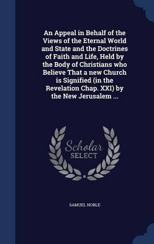 An Appeal in Behalf of the Views of the Eternal World and State and the Doctrines of Faith and Life, Held by the Body of Christians Who Believe That a New Church Is Signified (in the Revelation Chap. XXI) by the New Jerusalem ...