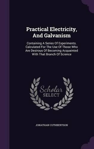 Practical Electricity, And Galvanism: Containing A Series Of Experiments. Calculated For The Use Of Those Who Are Desirous Of Becoming Acquainted With That Branch Of Science(English)