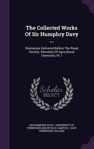 The Collected Works of Sir Humphry Davy ...: Discourses Delivered Before the Royal Society. Elements of Agricultural Chemistry, PT. I