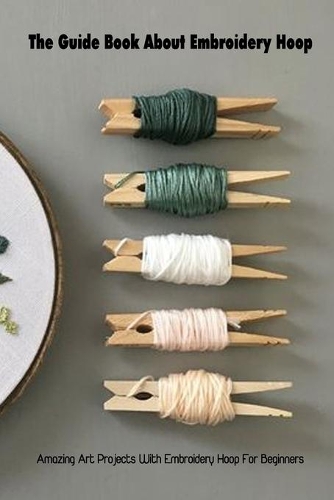 The Guide Book About Embroidery Hoop: Amazing Art Projects With Embroidery Hoop For Beginners: Projects With Embroidery Hoop