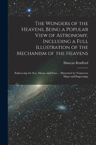 The Wonders of the Heavens, Being a Popular View of Astronomy, Including a Full Illustration of the Mechanism of the Heavens; Embracing the sun, Moon, and Stars ... Illustrated by Numerous Maps and Engravings