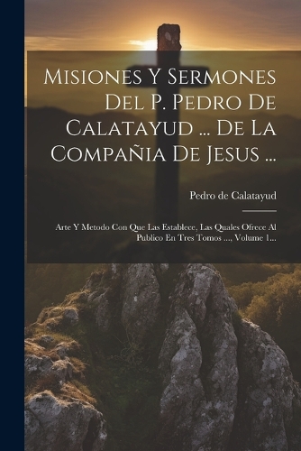 Misiones Y Sermones Del P. Pedro De Calatayud ... De La Compañia De Jesus ...: Arte Y Metodo Con Que Las Establece, Las Quales Ofrece Al Publico En Tres Tomos ..., Volume 1...