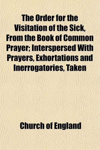 The Order for the Visitation of the Sick, from the Book of Common Prayer; Interspersed with Prayers, Exhortations and Inerrogatories, Taken from Different Authors. Together with Some Observations and Directions Which May Be Useful Towards a Due Per