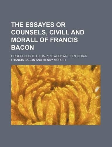The Essayes or Counsels, CIVILL and Morall of Francis Bacon; First Published in 1597 Newely Written in 1625