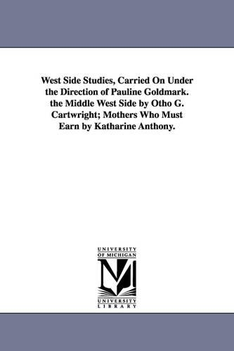 West Side Studies, Carried on Under the Direction of Pauline Goldmark. the Middle West Side by Otho G. Cartwright; Mothers Who Must Earn by Katharine