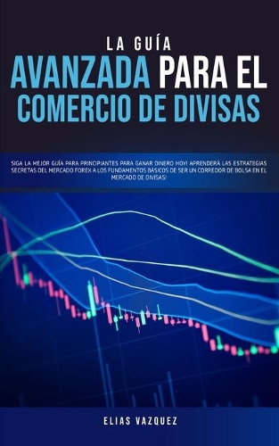 La Guía Avanzada Para el Comercio de Divisas: Siga la Mejor Guía Para Principiantes Para Ganar Dinero hoy! Aprenderá las Estrategias Secretas del Mercado Forex a los Fundamentos Básicos de ser u