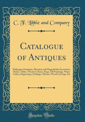 Catalogue of Antiques: Mahogany Furniture, Sheraton and Heppelwhite Secretaries, Desks, Tables, Windsor Chairs, Rugs, Oil Paintings, Water Colors, Engravings, Etchings, Mirrors, Wood Carvings, Etc (Classic Reprint)