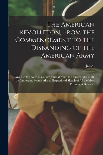 American Revolution, From the Commencement to the Disbanding of the American Army: Given in the Form of a Daily Journal, With the Exact Dates of All the Important Events; Also a Biographical Sketch of All the Most Prominent General