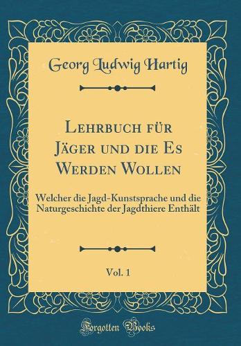 Lehrbuch Für Jäger Und Die Es Werden Wollen, Vol. 1: Welcher Die Jagd-Kunstsprache Und Die Naturgeschichte Der Jagdthiere Enthält (Classic Reprint)