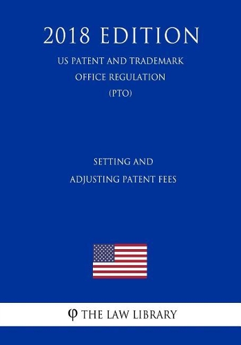Setting and Adjusting Patent Fees (Us Patent and Trademark Office Regulation) (Pto) (2018 Edition)