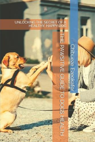 The Pawsitive Guide to Dogs Health: Unlocking the Secret of a Healthy, Happy Dog