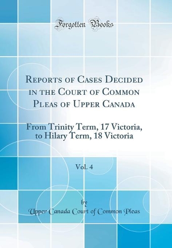 Reports of Cases Decided in the Court of Common Pleas of Upper Canada, Vol. 4: From Trinity Term, 17 Victoria, to Hilary Term, 18 Victoria (Classic Reprint)