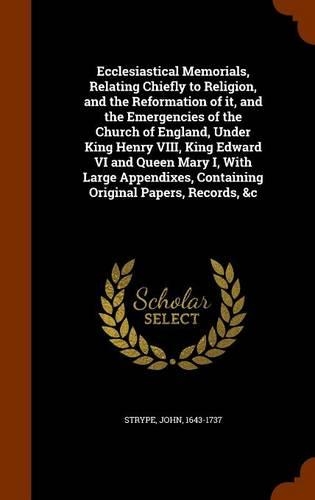 Ecclesiastical Memorials, Relating Chiefly to Religion, and the Reformation of it, and the Emergencies of the Church of England, Under King Henry VIII, King Edward VI and Queen Mary I, With Large Appendixes, Containing Original Papers, Records, &c: (English)