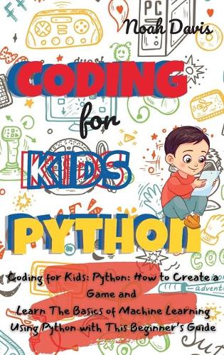 Coding for Kids Python: How to Create a Game and Learn The Basics of Machine Learning Using Python with This Beginner's Guide