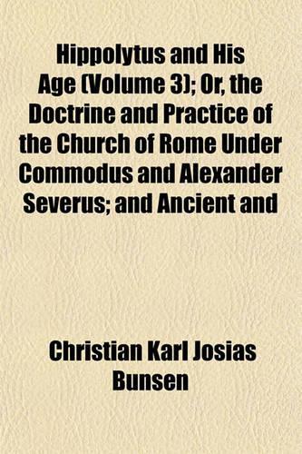 Hippolytus and His Age (Volume 3); Or, the Doctrine and Practice of the Church of Rome Under Commodus and Alexander Severus; And Ancient and: (English)