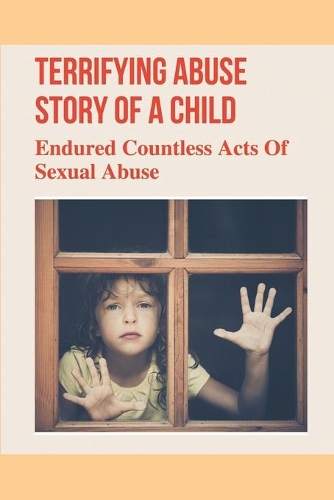 Terrifying Abuse Story Of A Child: Endured Countless Acts Of Sexual Abuse: Journey Of A Child Abuse Story