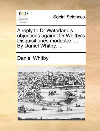 A Reply to Dr Waterland's Objections Against Dr Whitby's Disquisitiones Modest. ... by Daniel Whitby, ...