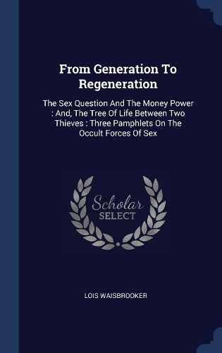 From Generation To Regeneration: The Sex Question And The Money Power: And, The Tree Of Life Between Two Thieves: Three Pamphlets On The Occult Forces Of Sex