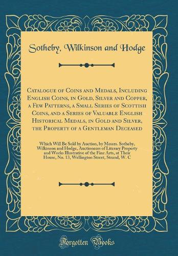 Catalogue of Coins and Medals, Including English Coins, in Gold, Silver and Copper, a Few Patterns, a Small Series of Scottish Coins, and a Series of Valuable English Historical Medals, in Gold and Silver, the Property of a Gentleman Deceased: Which Will
