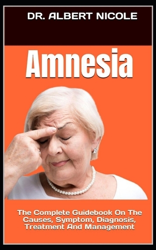 Amnesia: The Complete Guidebook On The Causes, Symptom, Diagnosis, Treatment And Management