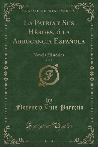 La Patria Y Sus Héroes, Ó La Arrogancia Española, Vol. 1: Novela Histórica (Classic Reprint)
