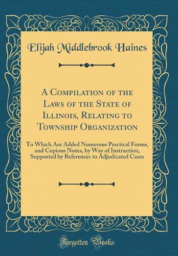 A Compilation of the Laws of the State of Illinois, Relating to Township Organization: To Which Are Added Numerous Practical Forms, and Copious Notes, by Way of Instruction, Supported by References to Adjudicated Cases (Classic Reprint)