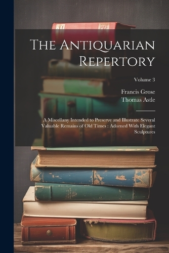Antiquarian Repertory: A Miscellany Intended to Preserve and Illustrate Several Valuable Remains of Old Times: Adorned With Elegant Sculptures; Volume 3