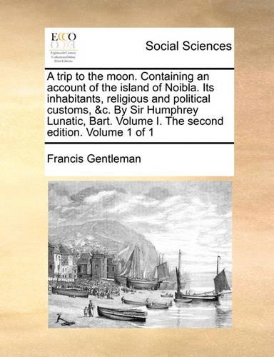 A Trip to the Moon. Containing an Account of the Island of Noibla. Its Inhabitants, Religious and Political Customs, &C. by Sir Humphrey Lunatic, Bart. Volume I. the Second Edition. Volume 1 of 1: (English)