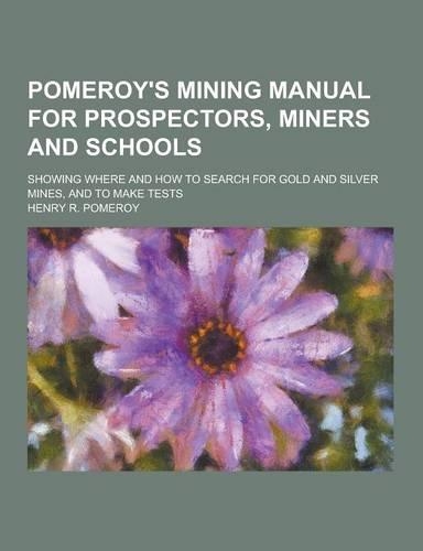 Pomeroy's Mining Manual for Prospectors, Miners and Schools; Showing Where and How to Search for Gold and Silver Mines, and to Make Tests: (English)