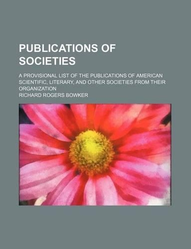 Publications of Societies; A Provisional List of the Publications of American Scientific, Literary, and Other Societies from Their Organization