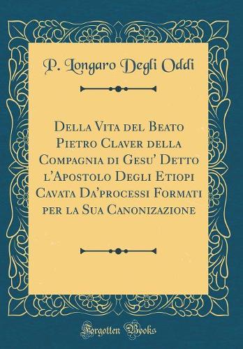 Della Vita del Beato Pietro Claver Della Compagnia Di Gesu' Detto l'Apostolo Degli Etiopi Cavata Da'processi Formati Per La Sua Canonizazione (Classic Reprint)