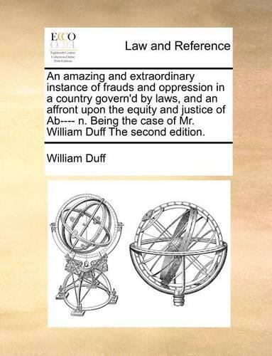 An Amazing and Extraordinary Instance of Frauds and Oppression in a Country Govern'd by Laws, and an Affront Upon the Equity and Justice of Ab---- N. Being the Case of Mr. William Duff the Second Edition.