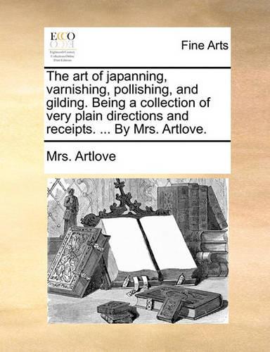 Art of Japanning, Varnishing, Pollishing, and Gilding. Being a Collection of Very Plain Directions and Receipts. ... by Mrs. Artlove.: (English)