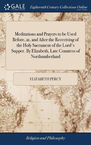 Meditations and Prayers to Be Used Before, AT, and After the Recceiving of the Holy Sacrament of the Lord's Supper. by Elizabeth, Late Countess of Northumberland