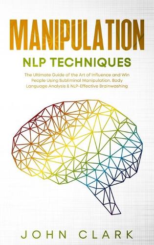 Manipulation and NLP Techniques: The Ultimate Guide of the Art of Influence and Win People Using Subliminal Manipulation. Body Language Analysis & NLP-Effective Brainwashing