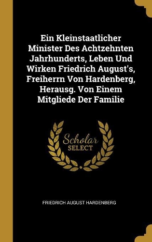 Ein Kleinstaatlicher Minister Des Achtzehnten Jahrhunderts, Leben Und Wirken Friedrich August's, Freiherrn Von Hardenberg, Herausg. Von Einem Mitgliede Der Familie