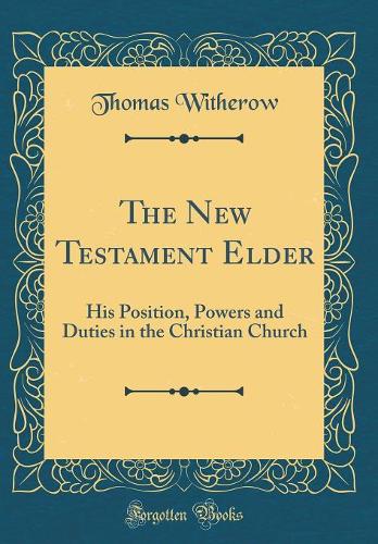 The New Testament Elder: His Position, Powers and Duties in the Christian Church (Classic Reprint)