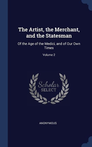 Artist, the Merchant, and the Statesman: Of the Age of the Medici, and of Our Own Times; Volume 2