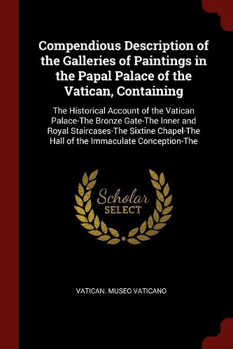 Compendious Description of the Galleries of Paintings in the Papal Palace of the Vatican, Containing: The Historical Account of the Vatican Palace-The Bronze Gate-The Inner and Royal Staircases-The Sixtine Chapel-The Hall of the Immaculate Conception