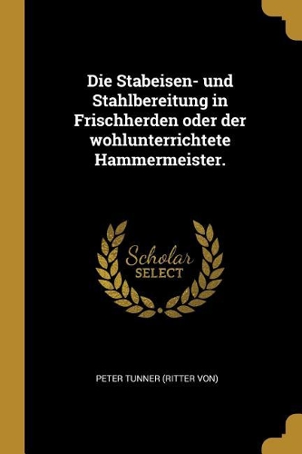 Die Stabeisen- und Stahlbereitung in Frischherden oder der wohlunterrichtete Hammermeister.