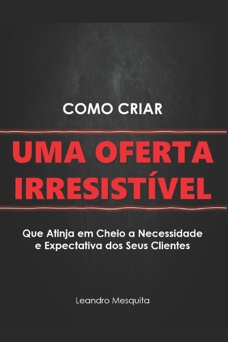 Como Criar Uma Oferta Irresistível: O Guia de Como Convencer Pessoas a Comprarem Seu Produto Ou Serviço, Sem Ser Autoridade Ou Ter Milhares de Seguidores NAS Redes Sociais