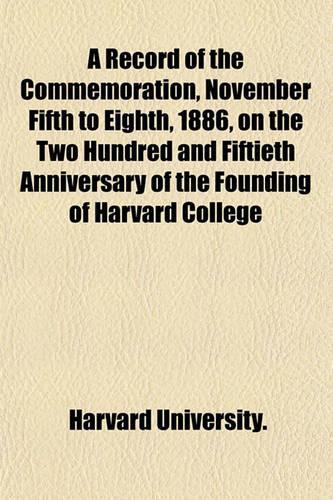A Record of the Commemoration, November Fifth to Eighth, 1886, on the Two Hundred and Fiftieth Anniversary of the Founding of Harvard College