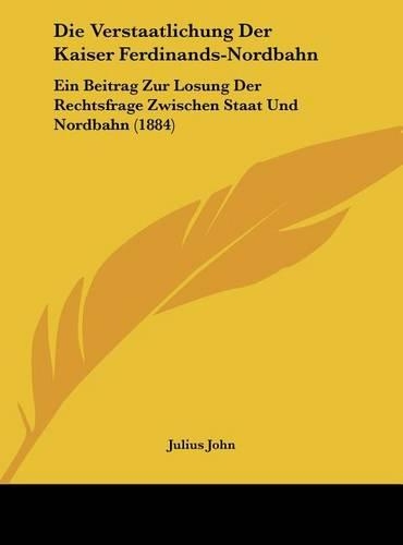 Die Verstaatlichung Der Kaiser Ferdinands-Nordbahn: Ein Beitrag Zur Losung Der Rechtsfrage Zwischen Staat Und Nordbahn (1884)(German)