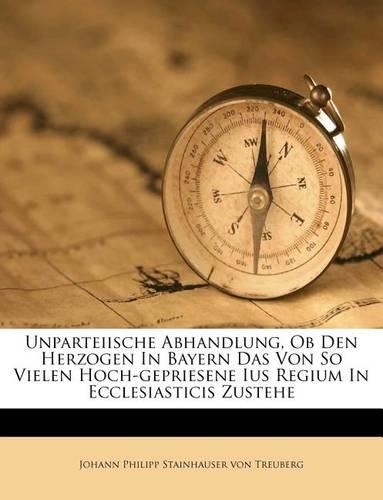 Unparteiische Abhandlung, OB Den Herzogen in Bayern Das Von So Vielen Hoch-Gepriesene Ius Regium in Ecclesiasticis Zustehe: (English)
